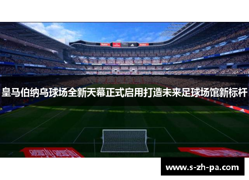 皇马伯纳乌球场全新天幕正式启用打造未来足球场馆新标杆