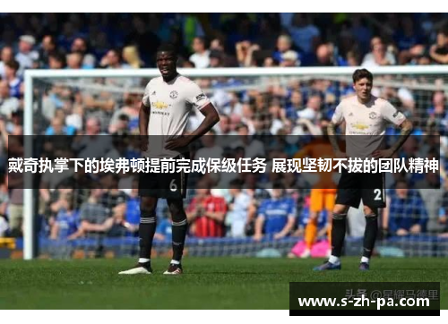 戴奇执掌下的埃弗顿提前完成保级任务 展现坚韧不拔的团队精神