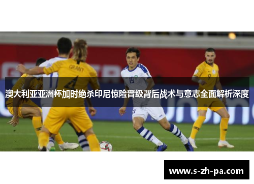 澳大利亚亚洲杯加时绝杀印尼惊险晋级背后战术与意志全面解析深度