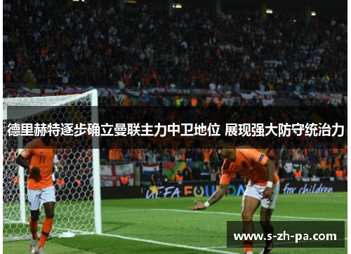 德里赫特逐步确立曼联主力中卫地位 展现强大防守统治力