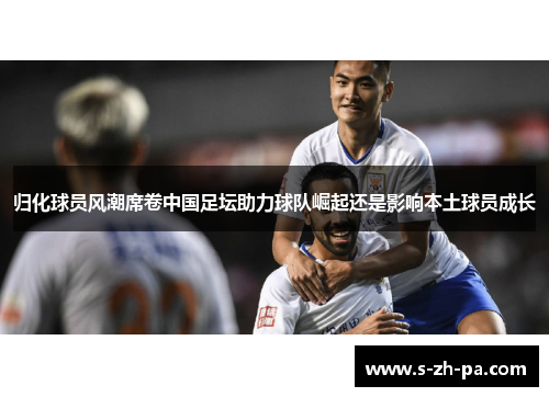 归化球员风潮席卷中国足坛助力球队崛起还是影响本土球员成长