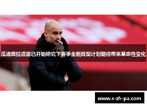 瓜迪奥拉透露已开始研究下赛季全新阵型计划期待带来革命性变化
